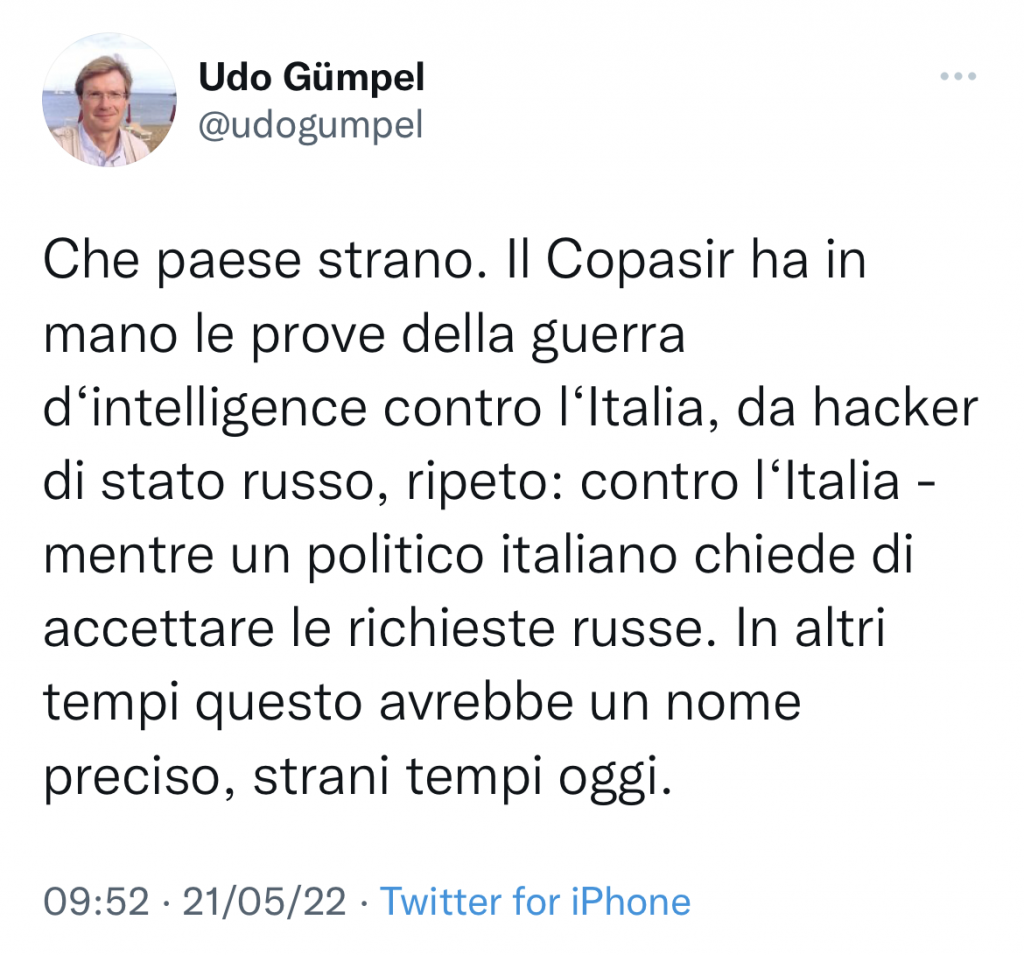 L'immagine mostra un tweet di Udo Gümpel su cui è scritto: Che paese strano. Il Copasir ha in
mano le prove della guerra
d'intelligence contro l'Italia, da hacker
di stato russo, ripeto: contro l'Italia
mentre un politico italiano chiede di
accettare le richieste russe. In altri
tempi questo avrebbe un nome
preciso, strani tempi oggi.